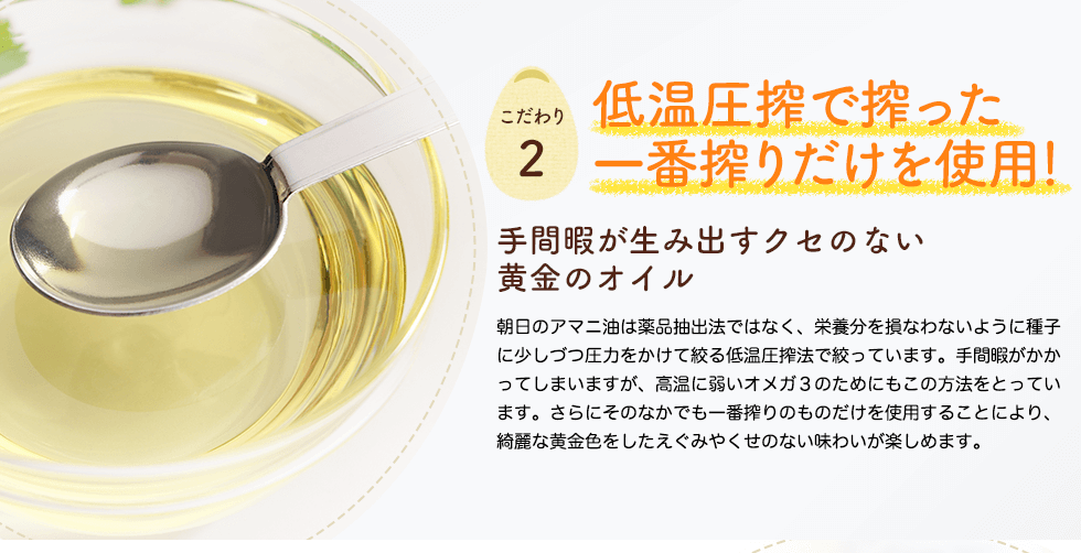 低温圧搾で搾った一番搾りだけを使用！手間暇が生み出すクセのない黄金のオイル　朝日のアマニ油は薬品抽出法ではなく、栄養分を損なわないように種子に少しづつ圧力をかけて絞る低温圧搾法で絞っています。手間暇がかかってしまいますが、高温に弱いオメガ３のためにもこの方法をとっています。さらにそのなかでも一番搾りのものだけを使用することにより、綺麗な黄金色をしたえぐみやくせのない味わいが楽しめます。