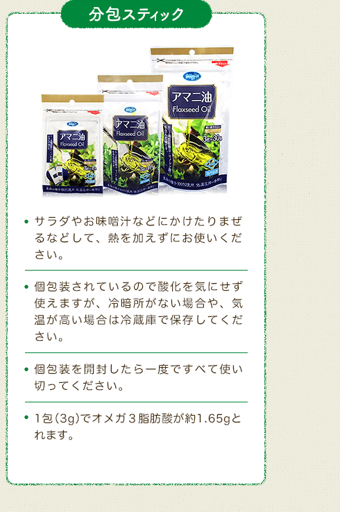 分包スティック　・サラダやお味噌汁などにかけたりまぜるなどして、熱を加えずにお使いください。・個包装されているので酸化を気にせず使えますが、冷暗所がない場合や、気温が高い場合は冷蔵庫で保存してください。・個包装を開封したら一度ですべて使い切ってください。・1包（3g）でオメガ３脂肪酸が約1.65gとれます。