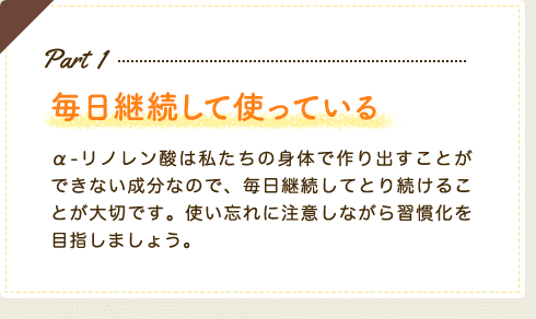 Part1　毎日継続して使っている　α-リノレン酸は私たちの身体で作り出すことができない成分なので、毎日継続してとり続けることが大切です。使い忘れに注意しながら習慣化を目指しましょう。