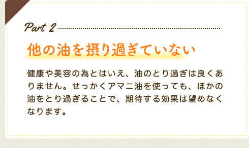 Part2 他の油を摂りすぎていない　健康や美容の為とはいえ、油のとり過ぎは良くありません。せっかくアマニ油を使っても、ほかの油をとり過ぎることで、期待する効果は望めなくなります。