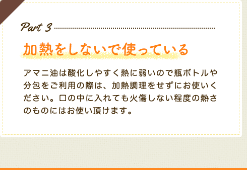 Part3 加熱をしないで使っている　アマニ油は酸化しやすく熱に弱いので瓶ボトルや分包をご利用の際は、加熱調理をせずにお使いください。口の中に入れても火傷しない程度の熱さのものにはお使い頂けます。