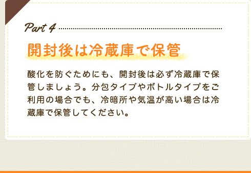 Part4　開封後は冷蔵庫で保管　酸化を防ぐためにも、開封後は必ず冷蔵庫で保管しましょう。分包タイプやボトルタイプをご利用の場合でも、冷暗所や気温が高い場合は冷蔵庫で保管してください。