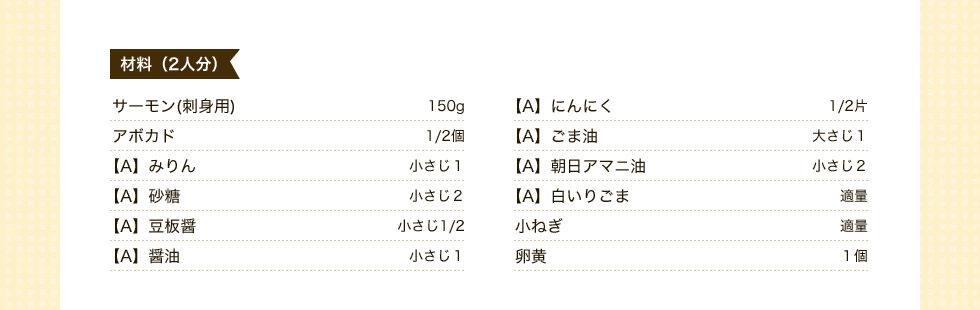 材料2人分　サーモン(刺身用)150ｇ　にんにく1/2片　アボカド1/2個　ごま油　大さじ1　みりん小さじ1　朝日アマニ油小さじ2　砂糖小さじ2　白いりごま適量　豆板醤小さじ1/2　小ねぎ適量　醤油小さじ1　卵黄1個