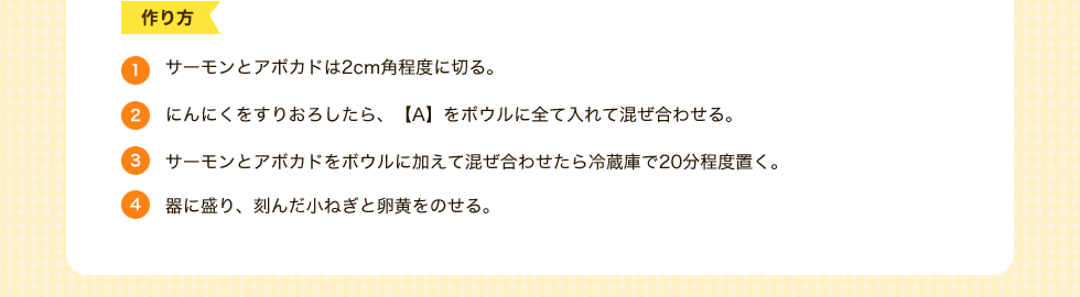 作り方　1.サーモンとアボカドは2cm角程度に切る。2.にんにくをすりおろしたら、【A】をボウルに全て入れて混ぜ合わせる。3.サーモンとアボカドをボウルに加えて混ぜ合わせたら冷蔵庫で20分程度置く。4.器に盛り、刻んだ小ねぎと卵黄をのせる。