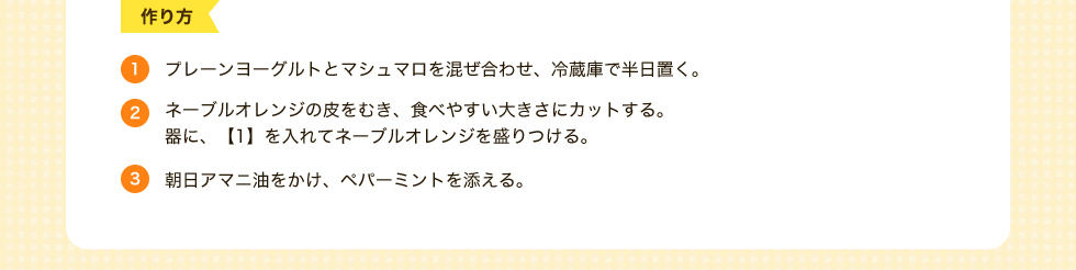 1.プレーンヨーグルトとマシュマロを混ぜ合わせ、冷蔵庫で半日置く。2.ネーブルオレンジの皮をむき、食べやすい大きさにカットする。器に、【1】を入れてネーブルオレンジを盛りつける。3.朝日アマニ油をかけ、ペパーミントを添える。