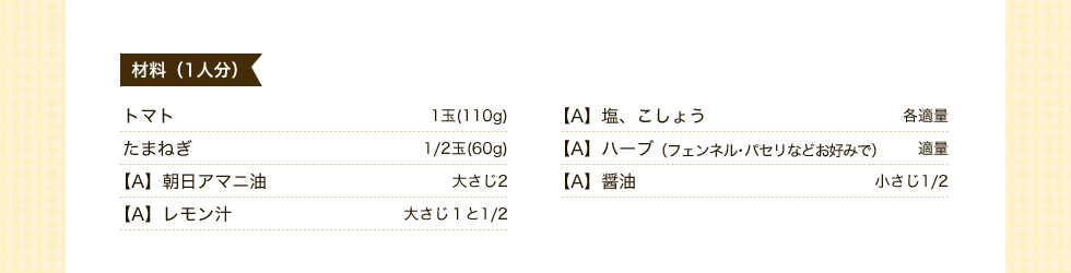 材料（1人分）トマト1玉(110g)　たまねぎ1/2玉(60g)【A】朝日アマニ油大さじ2【A】レモン汁大さじ１と1/2　【A】塩、こしょう各適量	【A】ハーブ（フェンネル・パセリなどお好みで）適量	【A】醤油小さじ1/2