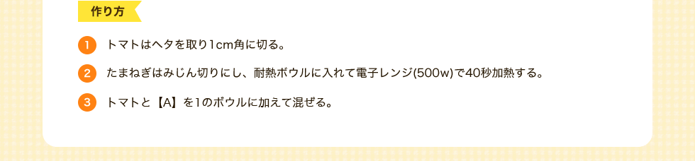 作り方　1.トマトはヘタを取り1cm角に切る。2.たまねぎはみじん切りにし、耐熱ボウルに入れて電子レンジ(500w)で40秒加熱する。3.トマトと【A】を1のボウルに加えて混ぜる。