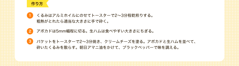 作り方　1.くるみはアルミホイルにのせてトースターで2～3分程乾煎りする。粗熱がとれたら適当な大きさに手で砕く。2.アボカドは5mm幅程に切る。生ハムは食べやすい大きさにちぎる。3.バケットをトースターで2～3分焼き、クリームチーズを塗る。アボカドと生ハムを並べて、砕いたくるみを散らす。朝日アマニ油をかけて、ブラックペッパーで味を調える。