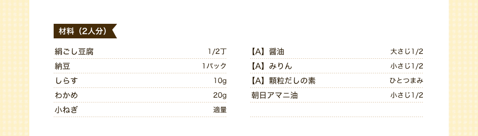 材料（2人分）絹ごし豆腐1/2丁　納豆1パック　しらす10g　わかめ20g　小ねぎ適量　【A】醤油小さじ1/2【A】みりん小さじ１/２　【A】顆粒だしの素ひとつまみ　朝日アマニ油小さじ1/2