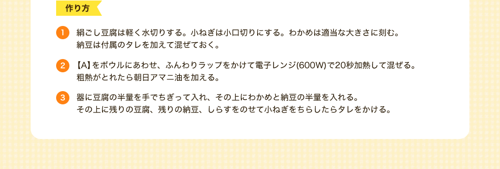 作り方　1.絹ごし豆腐は軽く水切りする。小ねぎは小口切りにする。わかめは適当な大きさに刻む。納豆は付属のタレを加えて混ぜておく。2.【A】をボウルにあわせ、ふんわりラップをかけて電子レンジ(600W)で20秒加熱して混ぜる。粗熱がとれたら朝日アマニ油を加える。3.器に豆腐の半量を手でちぎって入れ、その上にわかめと納豆の半量を入れる。その上に残りの豆腐、残りの納豆、しらすをのせて小ねぎをちらしたらタレをかける。