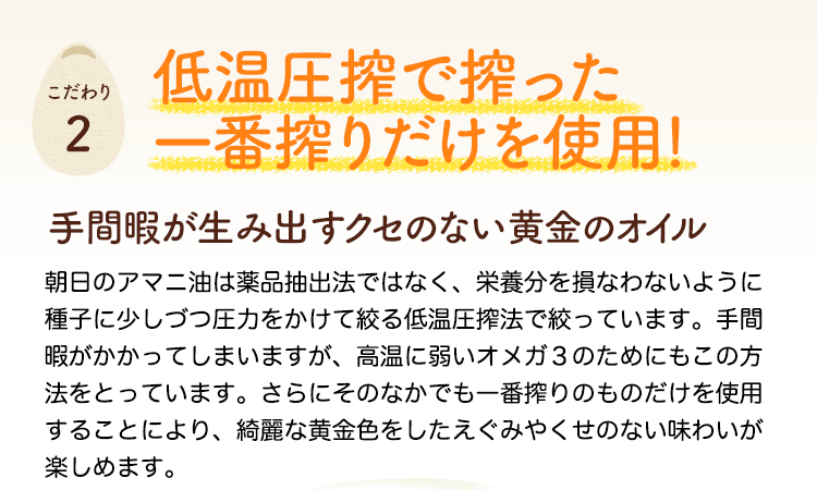 低温圧搾で搾った一番搾りだけを使用！手間暇が生み出すクセのない黄金のオイル　朝日のアマニ油は薬品抽出法ではなく、栄養分を損なわないように種子に少しづつ圧力をかけて絞る低温圧搾法で絞っています。手間暇がかかってしまいますが、高温に弱いオメガ３のためにもこの方法をとっています。さらにそのなかでも一番搾りのものだけを使用することにより、綺麗な黄金色をしたえぐみやくせのない味わいが楽しめます。