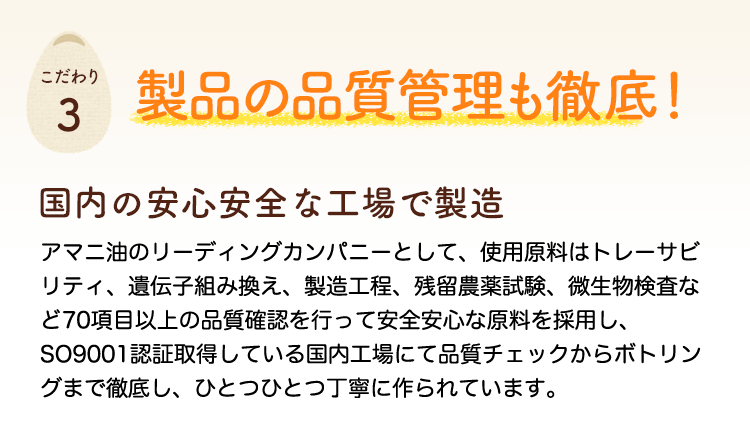 製品の品質管理も徹底！国内の安心安全な工場で製造　使用原料はトレーサビリティ、遺伝子組み換え、製造工程、残留農薬試験、微生物検査など70項目以上の品質確認を行って安全安心な原料を採用し、ISO9001認証取得している国内工場にて品質チェックからボトリングまで徹底し、ひとつひとつ丁寧に作られています。