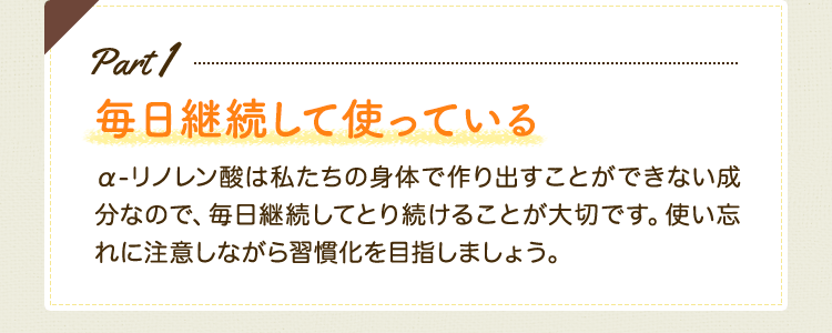 Part1　毎日継続して使っている　α-リノレン酸は私たちの身体で作り出すことができない成分なので、毎日継続してとり続けることが大切です。使い忘れに注意しながら習慣化を目指しましょう。