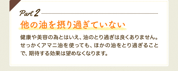 Part2 他の油を摂りすぎていない　健康や美容の為とはいえ、油のとり過ぎは良くありません。せっかくアマニ油を使っても、ほかの油をとり過ぎることで、期待する効果は望めなくなります。