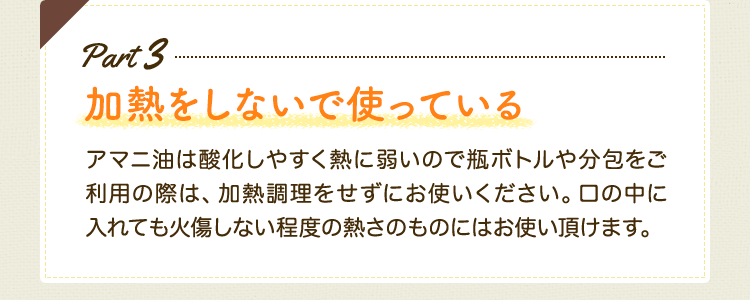 Part3 加熱をしないで使っている　アマニ油は酸化しやすく熱に弱いので瓶ボトルや分包をご利用の際は、加熱調理をせずにお使いください。口の中に入れても火傷しない程度の熱さのものにはお使い頂けます。