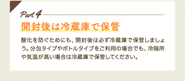 Part4　開封後は冷蔵庫で保管　酸化を防ぐためにも、開封後は必ず冷蔵庫で保管しましょう。分包タイプやボトルタイプをご利用の場合でも、冷暗所や気温が高い場合は冷蔵庫で保管してください。