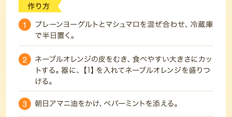 1.プレーンヨーグルトとマシュマロを混ぜ合わせ、冷蔵庫で半日置く。2.ネーブルオレンジの皮をむき、食べやすい大きさにカットする。器に、【1】を入れてネーブルオレンジを盛りつける。3.朝日アマニ油をかけ、ペパーミントを添える。