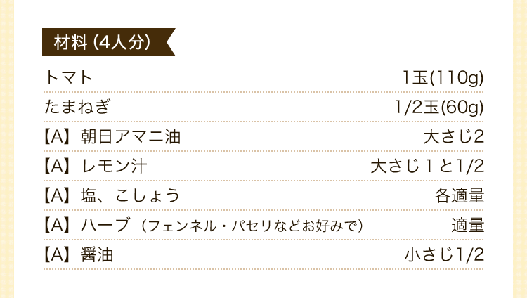 材料（4人分）トマト1玉(110g)　たまねぎ1/2玉(60g)【A】朝日アマニ油大さじ2【A】レモン汁大さじ１と1/2　【A】塩、こしょう各適量	【A】ハーブ（フェンネル・パセリなどお好みで）適量	【A】醤油小さじ1/2