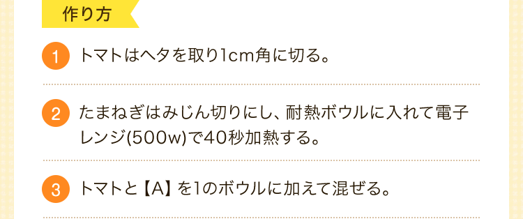 作り方　1.トマトはヘタを取り1cm角に切る。2.たまねぎはみじん切りにし、耐熱ボウルに入れて電子レンジ(500w)で40秒加熱する。3.トマトと【A】を1のボウルに加えて混ぜる。