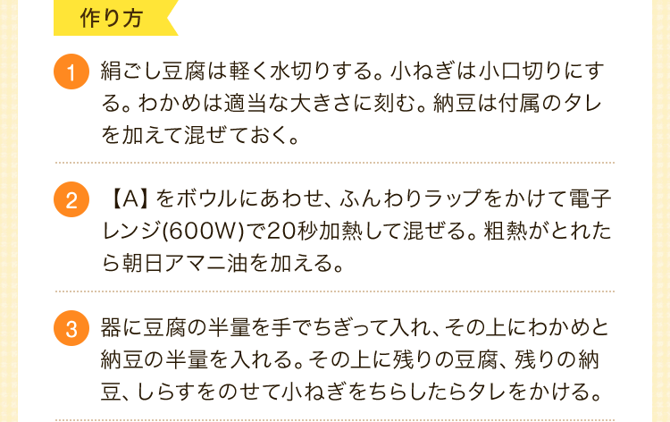 作り方　1.絹ごし豆腐は軽く水切りする。小ねぎは小口切りにする。わかめは適当な大きさに刻む。納豆は付属のタレを加えて混ぜておく。2.【A】をボウルにあわせ、ふんわりラップをかけて電子レンジ(600W)で20秒加熱して混ぜる。粗熱がとれたら朝日アマニ油を加える。3.器に豆腐の半量を手でちぎって入れ、その上にわかめと納豆の半量を入れる。その上に残りの豆腐、残りの納豆、しらすをのせて小ねぎをちらしたらタレをかける。